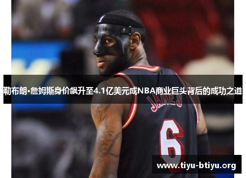 勒布朗·詹姆斯身价飙升至4.1亿美元成NBA商业巨头背后的成功之道