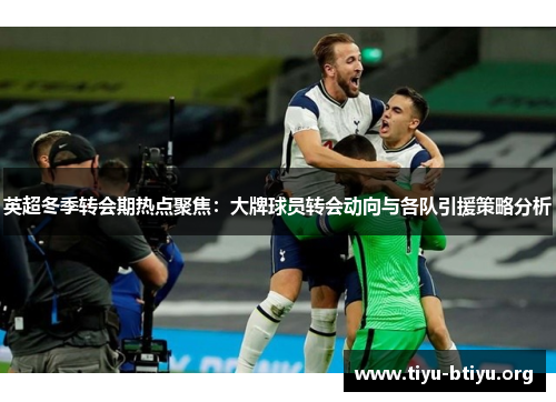 英超冬季转会期热点聚焦：大牌球员转会动向与各队引援策略分析