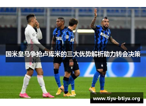 国米皇马争抢卢库米的三大优势解析助力转会决策