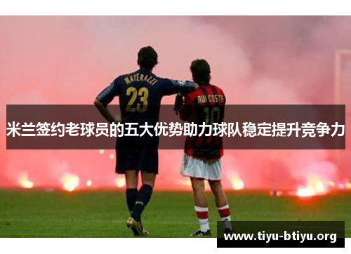 米兰签约老球员的五大优势助力球队稳定提升竞争力