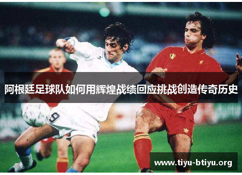 阿根廷足球队如何用辉煌战绩回应挑战创造传奇历史