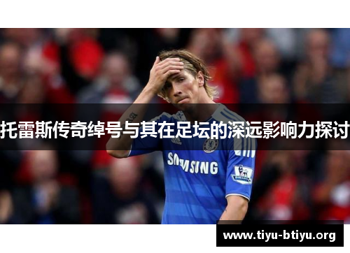 托雷斯传奇绰号与其在足坛的深远影响力探讨