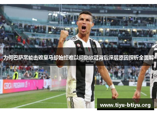 为何巴萨常能击败皇马却始终难以问鼎欧冠背后深层原因探析全面解 为何巴萨常能击败皇马却始终难以问鼎欧冠背后深层原因探析全面解