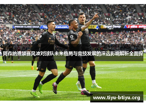 阿森纳遭禁赛风波对球队未来格局与竞技发展的深远影响解析全面探